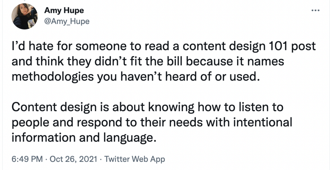 "I’d hate for someone to read a content design 101 post and think they didn’t fit the bill because it names methodologies you haven’t heard of or used. Content design is about knowing how to listen to people and respond to their needs with intentional information and language"